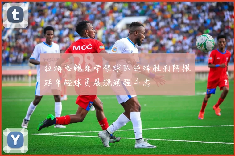拉梅洛鲍尔带领球队逆转胜利阿根廷年轻球员展现顽强斗志