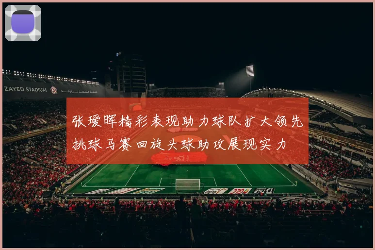 张瑷晖精彩表现助力球队扩大领先挑球马赛回旋头球助攻展现实力