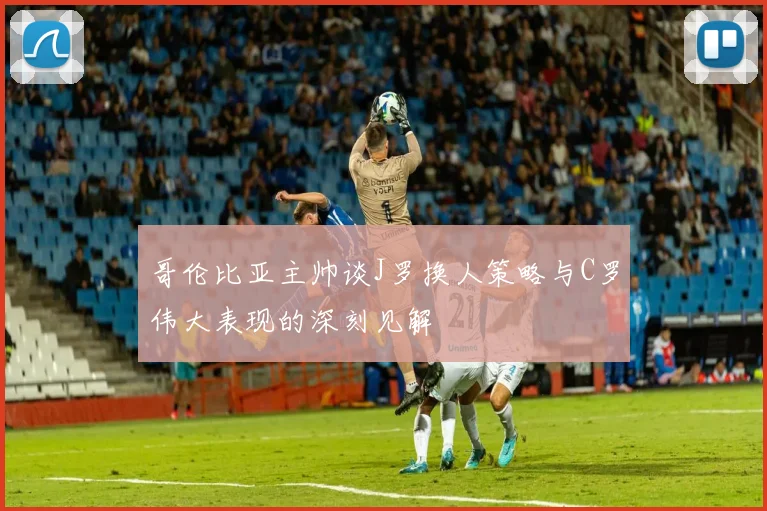 哥伦比亚主帅谈J罗换人策略与C罗伟大表现的深刻见解