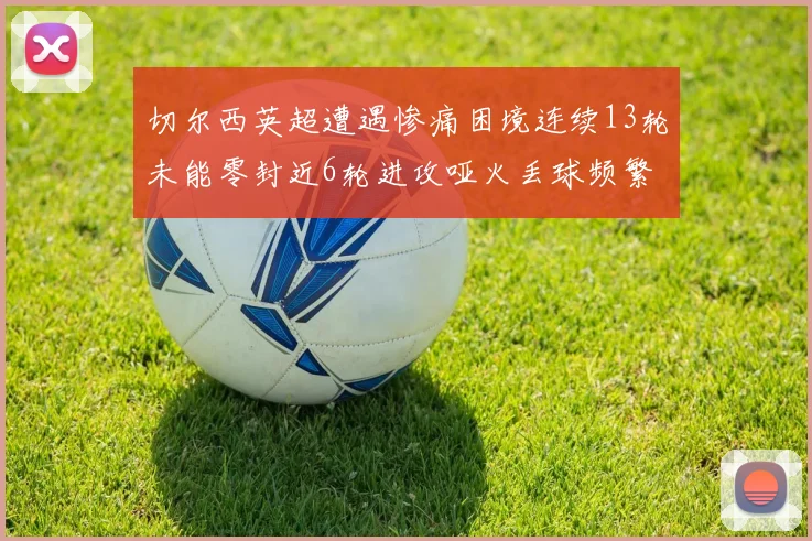 切尔西英超遭遇惨痛困境连续13轮未能零封近6轮进攻哑火丢球频繁