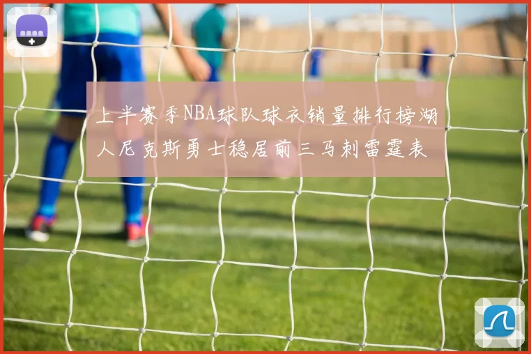 上半赛季NBA球队球衣销量排行榜湖人尼克斯勇士稳居前三马刺雷霆表现抢眼