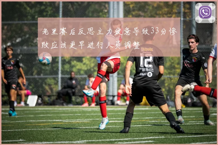 老里赛后反思主力疲惫导致33分惨败应该更早进行人员调整