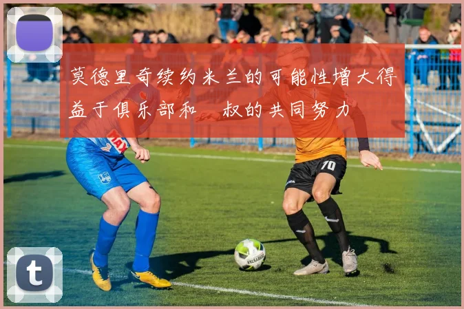 莫德里奇续约米兰的可能性增大得益于俱乐部和囧叔的共同努力