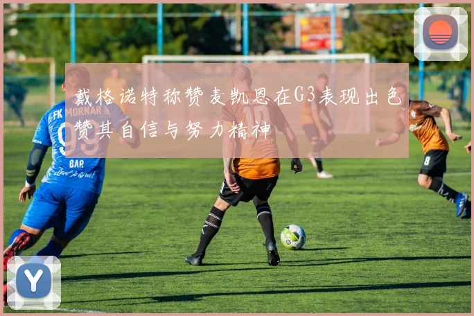 戴格诺特称赞麦凯恩在G3表现出色赞其自信与努力精神