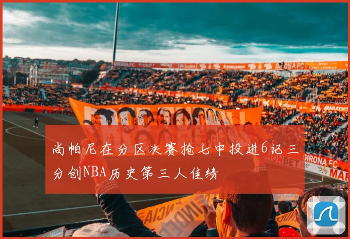 尚帕尼在分区决赛抢七中投进6记三分创NBA历史第三人佳绩