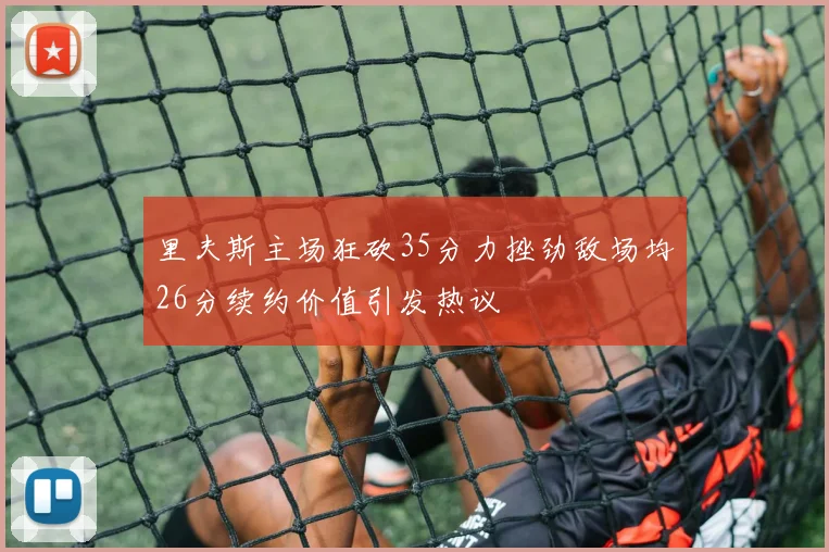 里夫斯主场狂砍35分力挫劲敌场均26分续约价值引发热议