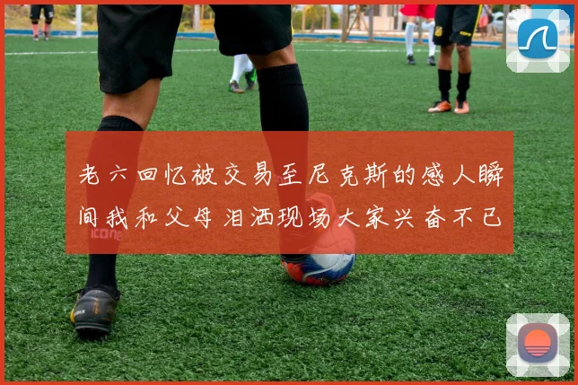 老六回忆被交易至尼克斯的感人瞬间我和父母泪洒现场大家兴奋不已